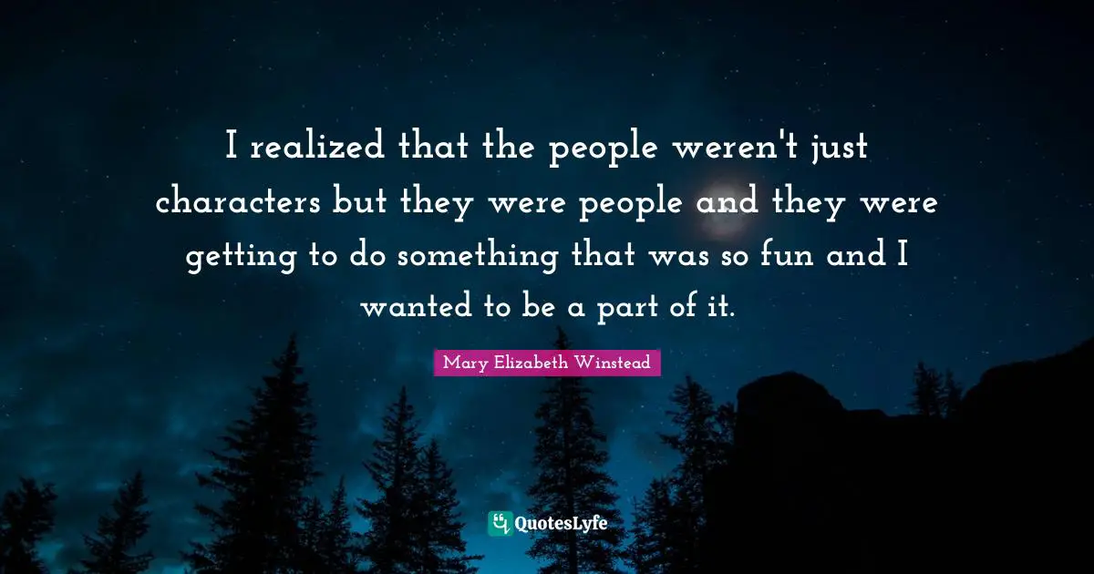 I realized that the people weren't just characters but they were people and they were getting to do something that was so fun and I wanted to be a part of it.