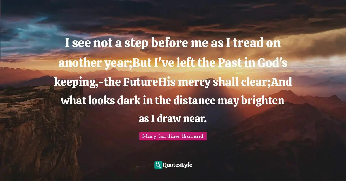 Another Year Quotes: "I see not a step before me as I tread on another year;But I've left the Past in God's keeping,-the FutureHis mercy shall clear;And what looks dark in the distance may brighten as I draw near."