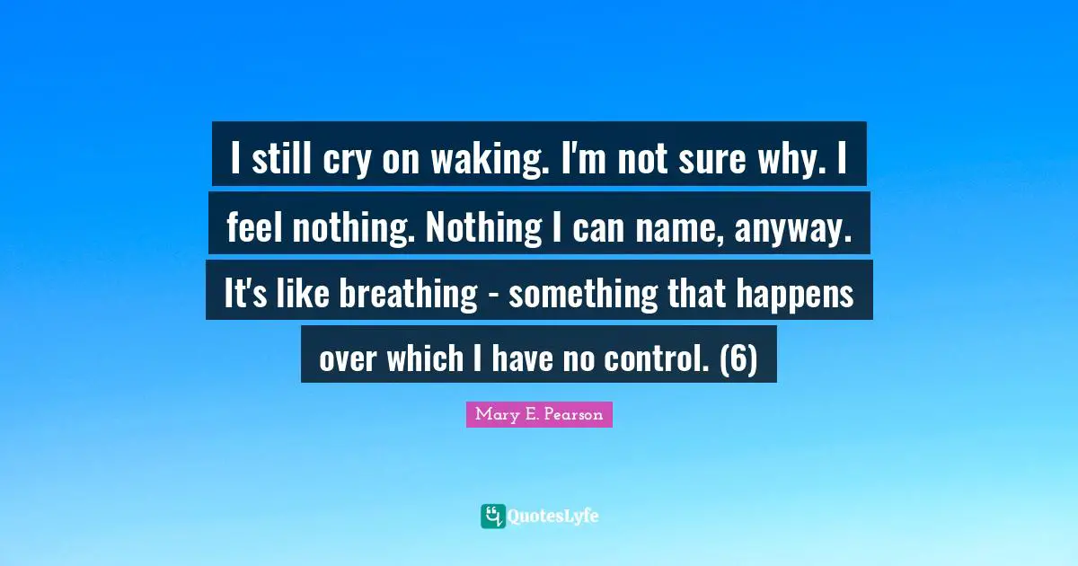 I still cry on waking. I'm not sure why. I feel nothing. Nothing I can name, anyway. It's like breathing - something that happens over which I have no control. (6)