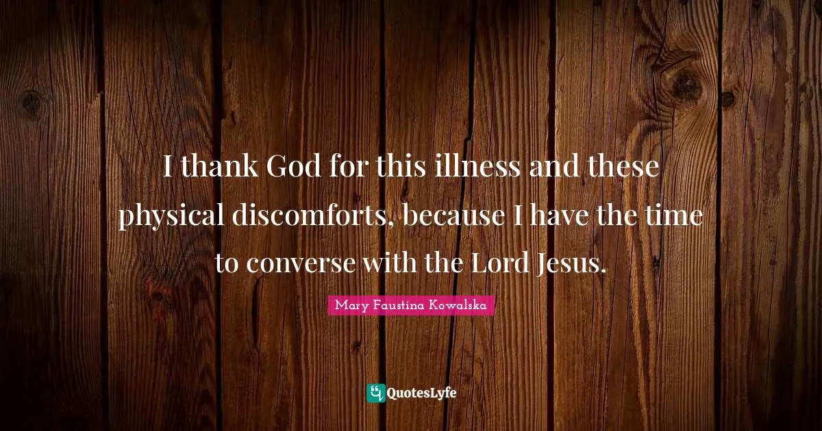 Mary Faustina Kowalska Quotes: I thank God for this illness and these physical discomforts, because I have the time to converse with the Lord Jesus.