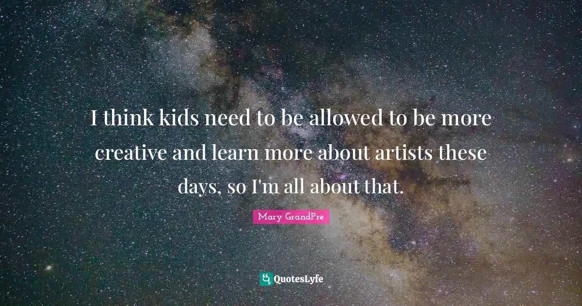 I think kids need to be allowed to be more creative and learn more about artists these days, so I'm all about that.