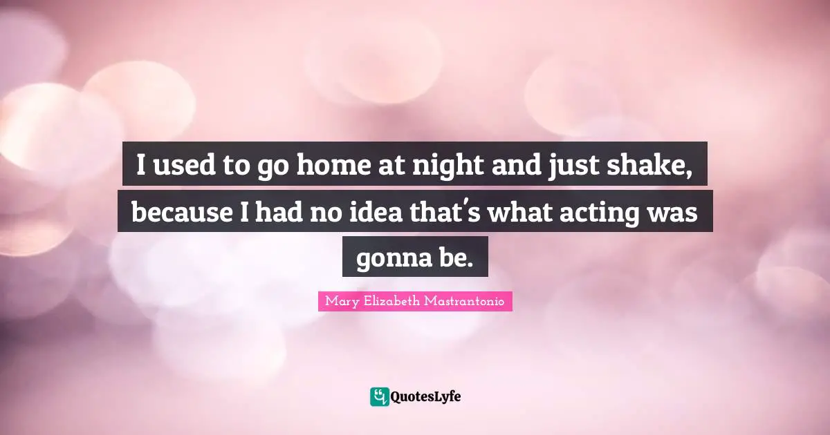 I used to go home at night and just shake, because I had no idea that's what acting was gonna be.