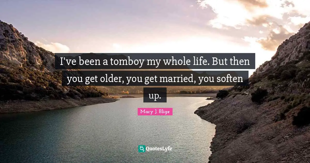I've been a tomboy my whole life. But then you get older, you get married, you soften up.
