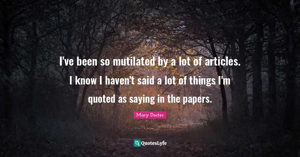 I've been so mutilated by a lot of articles. I know I haven't said a lot of things I'm quoted as saying in the papers.