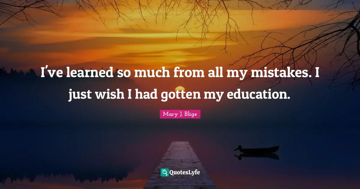 I've learned so much from all my mistakes. I just wish I had gotten my education.