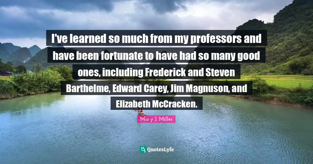 I've learned so much from my professors and have been fortunate to have had so many good ones, including Frederick and Steven Barthelme, Edward Carey, Jim Magnuson, and Elizabeth McCracken.