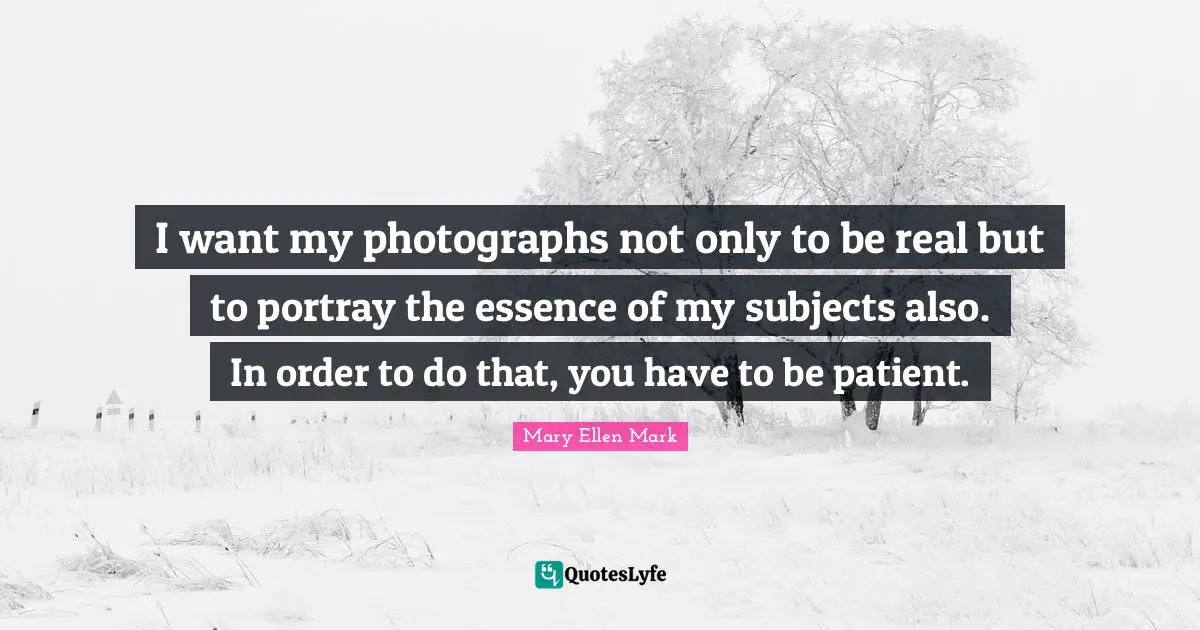 I want my photographs not only to be real but to portray the essence of my subjects also. In order to do that, you have to be patient.