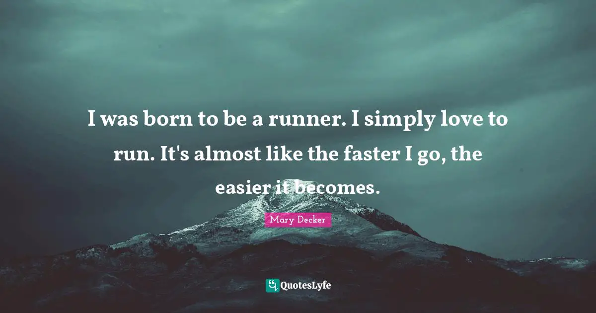 I was born to be a runner. I simply love to run. It's almost like the faster I go, the easier it becomes.