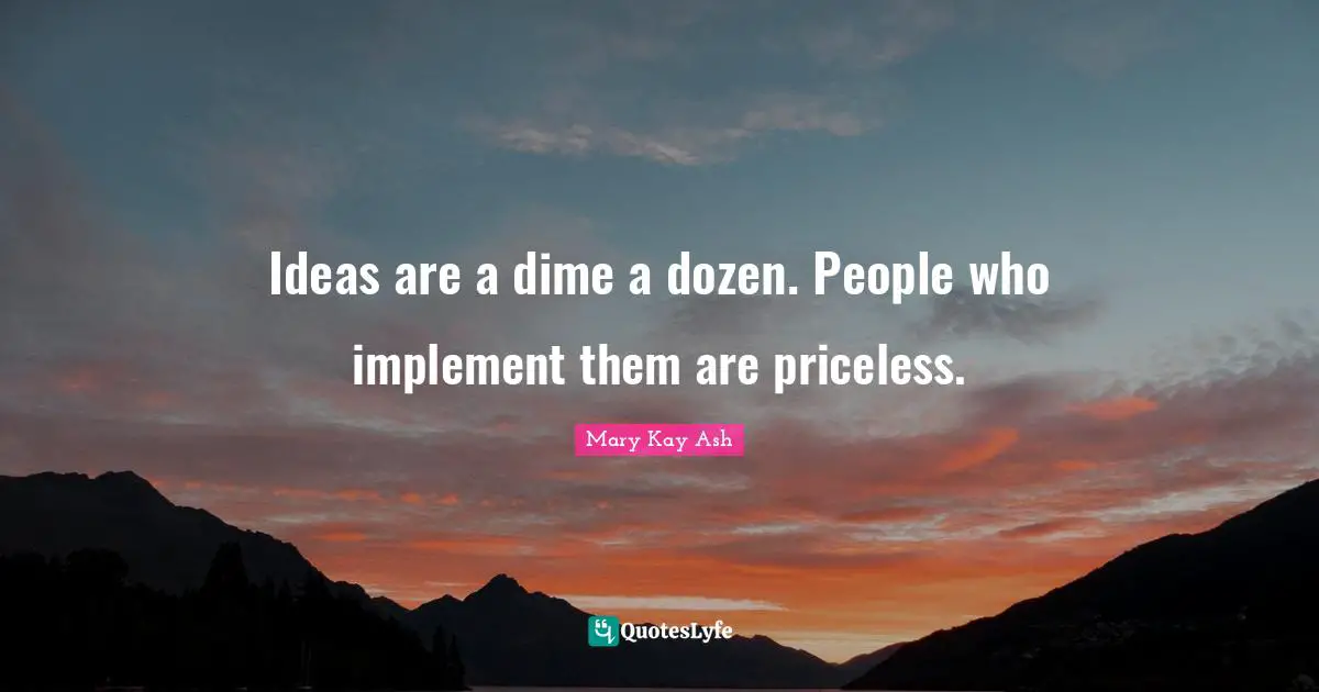 Ideas are a dime a dozen. People who implement them are priceless.