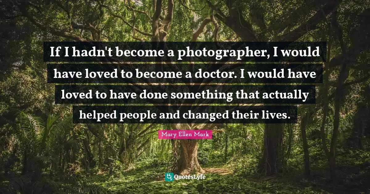 If I hadn't become a photographer, I would have loved to become a doctor. I would have loved to have done something that actually helped people and changed their lives.