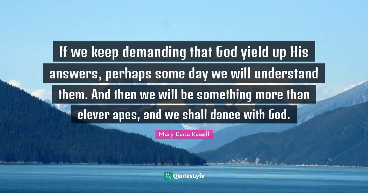 If we keep demanding that God yield up His answers, perhaps some day we will understand them. And then we will be something more than clever apes, and we shall dance with God.