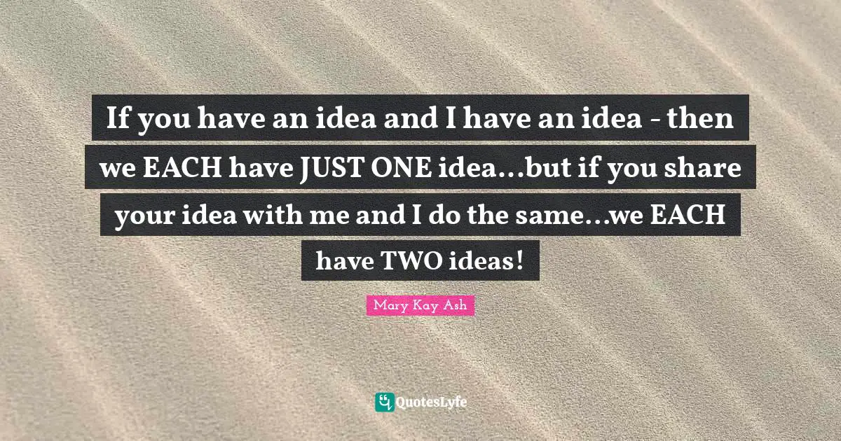 If you have an idea and I have an idea - then we EACH have JUST ONE idea...but if you share your idea with me and I do the same...we EACH have TWO ideas!