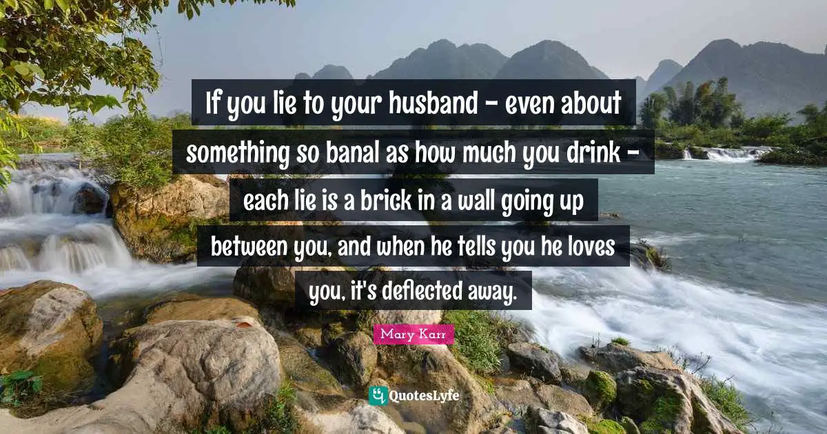 If you lie to your husband - even about something so banal as how much you drink - each lie is a brick in a wall going up between you, and when he tells you he loves you, it's deflected away.