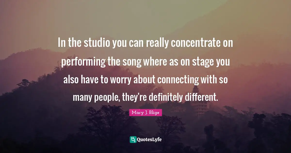 In the studio you can really concentrate on performing the song where as on stage you also have to worry about connecting with so many people, they're definitely different.
