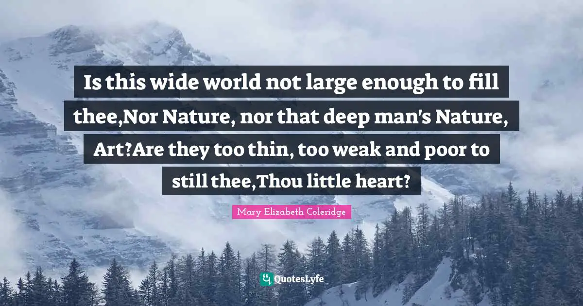 Is this wide world not large enough to fill thee,Nor Nature, nor that deep man's Nature, Art?Are they too thin, too weak and poor to still thee,Thou little heart?