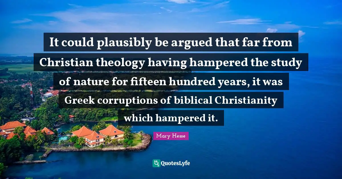 It could plausibly be argued that far from Christian theology having hampered the study of nature for fifteen hundred years, it was Greek corruptions of biblical Christianity which hampered it.