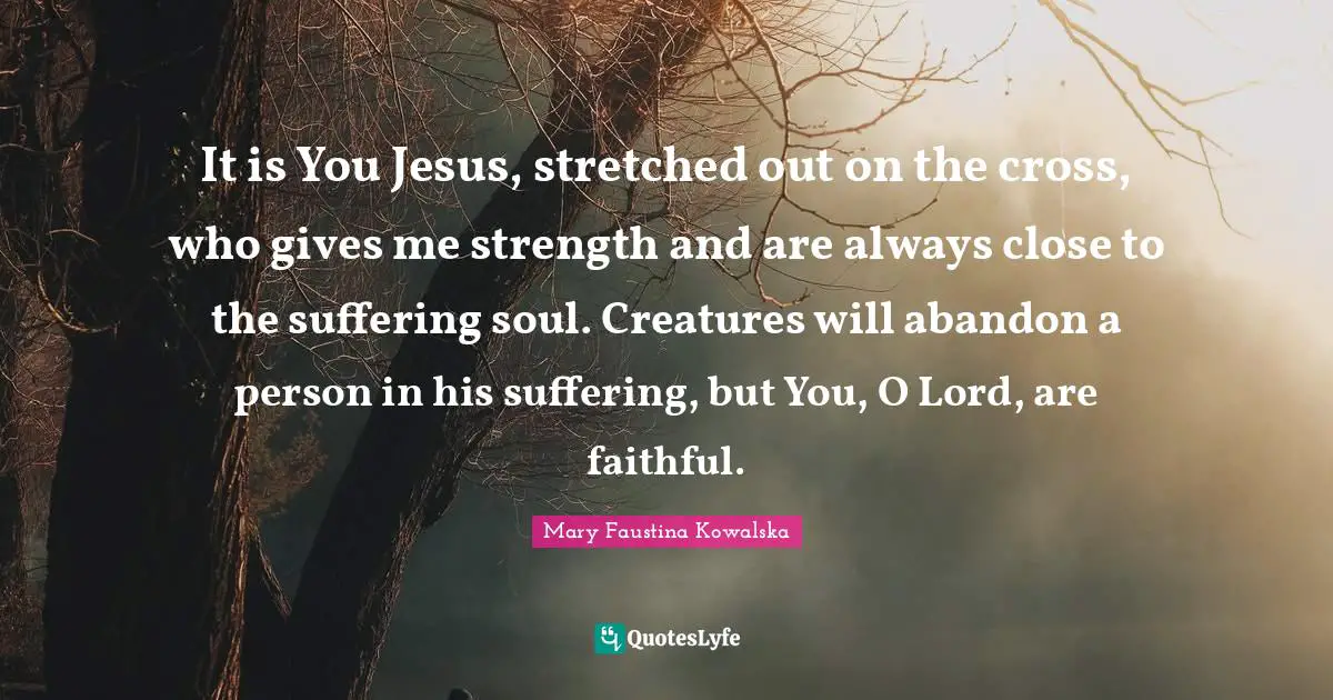 It is You Jesus, stretched out on the cross, who gives me strength and are always close to the suffering soul. Creatures will abandon a person in his suffering, but You, O Lord, are faithful.