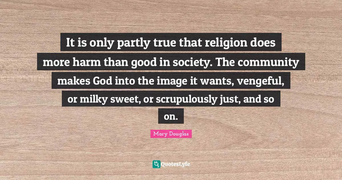 Mary Douglas Quotes: "It is only partly true that religion does more harm than good in society. The community makes God into the image it wants, vengeful, or milky sweet, or scrupulously just, and so on."