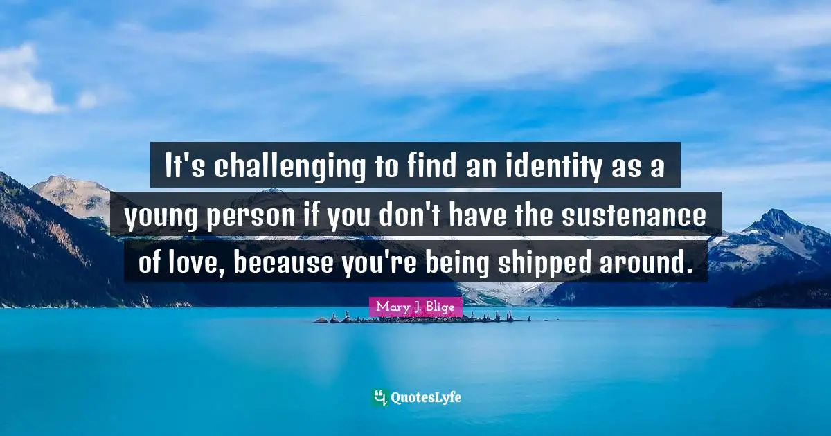 It's challenging to find an identity as a young person if you don't have the sustenance of love, because you're being shipped around.