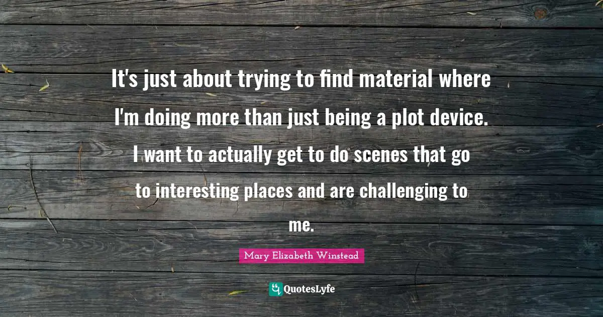 It's just about trying to find material where I'm doing more than just being a plot device. I want to actually get to do scenes that go to interesting places and are challenging to me.