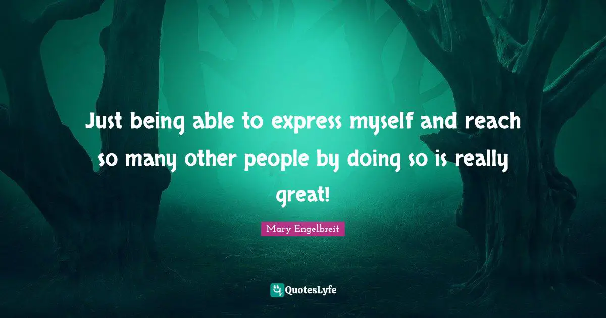Just being able to express myself and reach so many other people by doing so is really great!