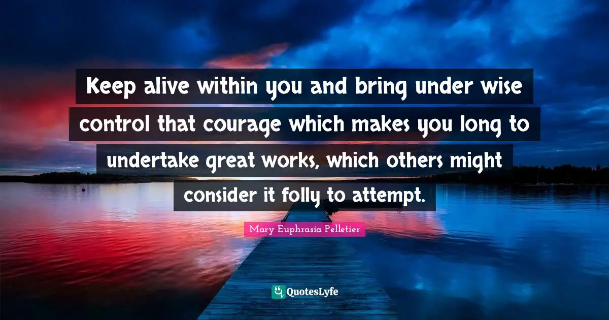 Keep alive within you and bring under wise control that courage which makes you long to undertake great works, which others might consider it folly to attempt.