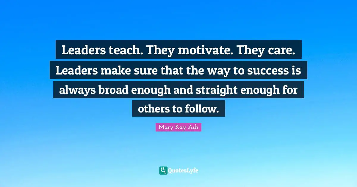 Leaders teach. They motivate. They care. Leaders make sure that the way to success is always broad enough and straight enough for others to follow.