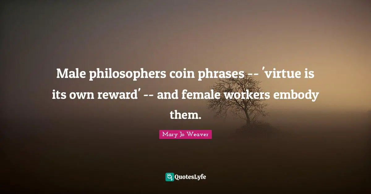 Male philosophers coin phrases -- 'virtue is its own reward' -- and female workers embody them.
