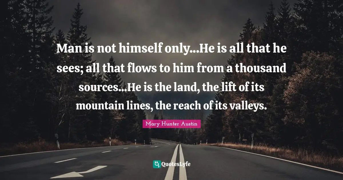 Man is not himself only...He is all that he sees; all that flows to him from a thousand sources...He is the land, the lift of its mountain lines, the reach of its valleys.