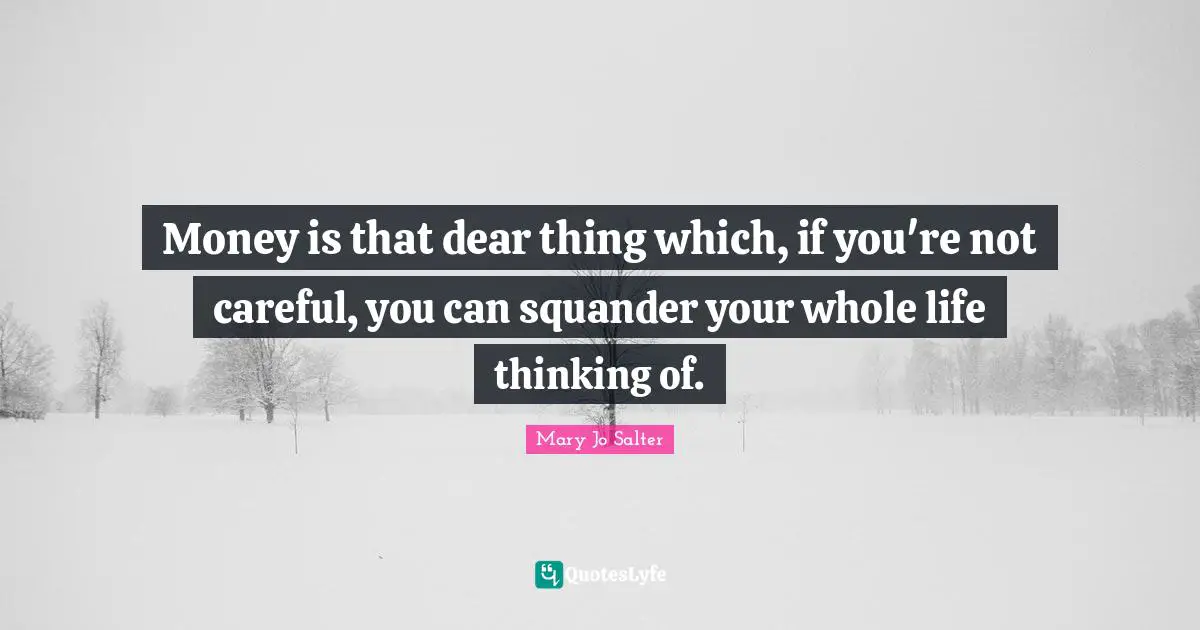 Money is that dear thing which, if you're not careful, you can squander your whole life thinking of.