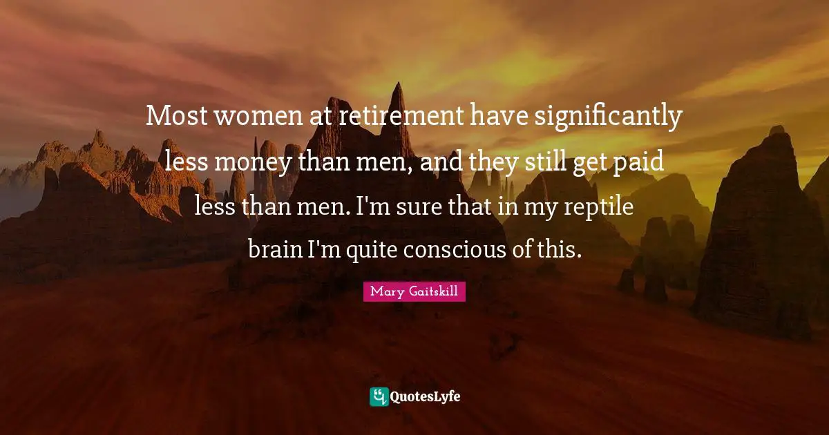 Most women at retirement have significantly less money than men, and they still get paid less than men. I'm sure that in my reptile brain I'm quite conscious of this.