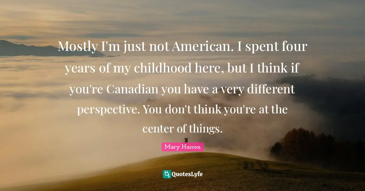 Different Perspective Quotes: "Mostly I'm just not American. I spent four years of my childhood here, but I think if you're Canadian you have a very different perspective. You don't think you're at the center of things."