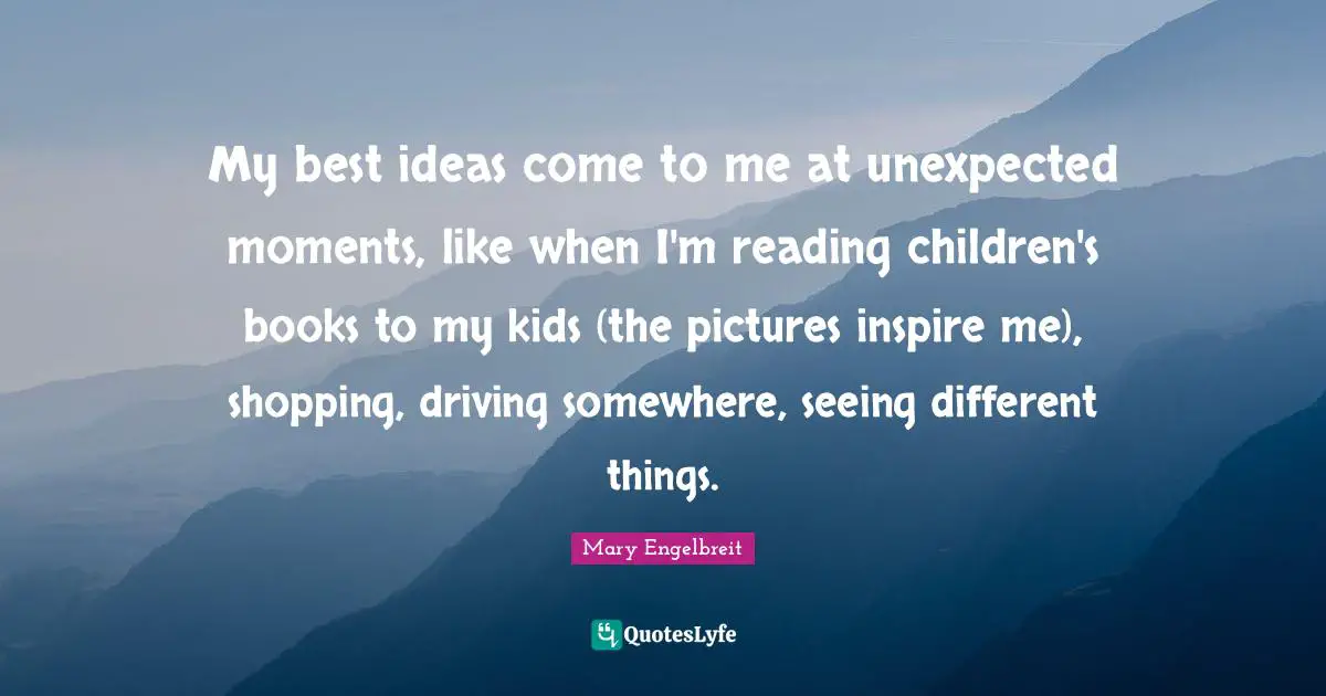 My best ideas come to me at unexpected moments, like when I'm reading children's books to my kids (the pictures inspire me), shopping, driving somewhere, seeing different things.