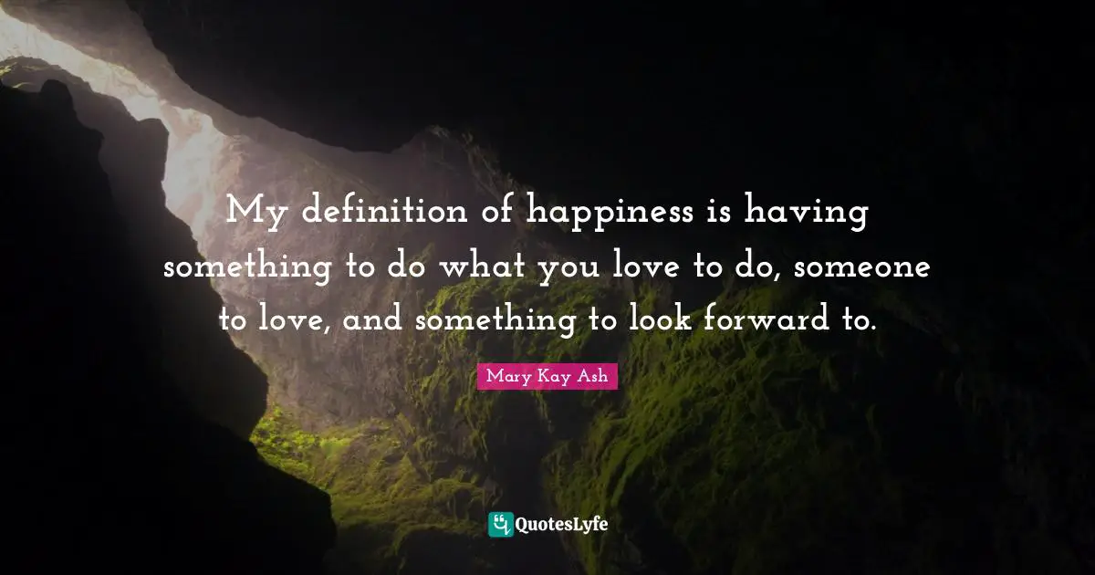 My definition of happiness is having something to do what you love to do, someone to love, and something to look forward to.