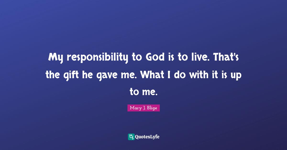 My responsibility to God is to live. That's the gift he gave me. What I do with it is up to me.