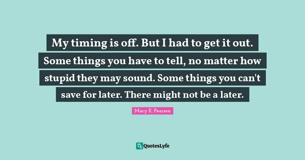My timing is off. But I had to get it out. Some things you have to tell, no matter how stupid they may sound. Some things you can't save for later. There might not be a later.