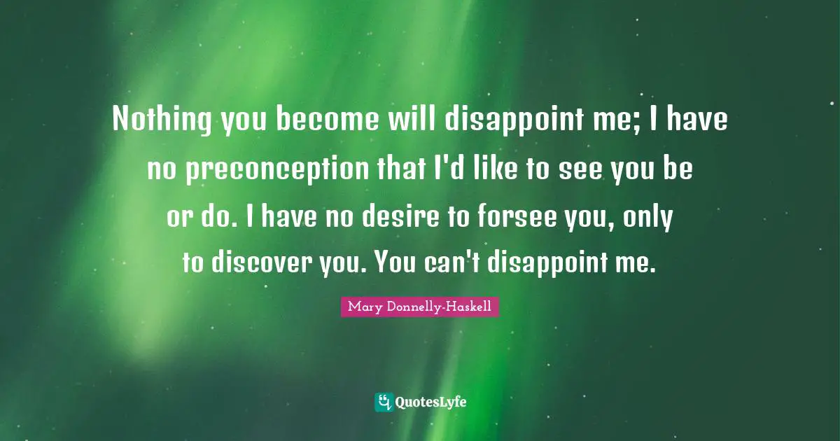 Nothing you become will disappoint me; I have no preconception that I'd like to see you be or do. I have no desire to forsee you, only to discover you. You can't disappoint me.