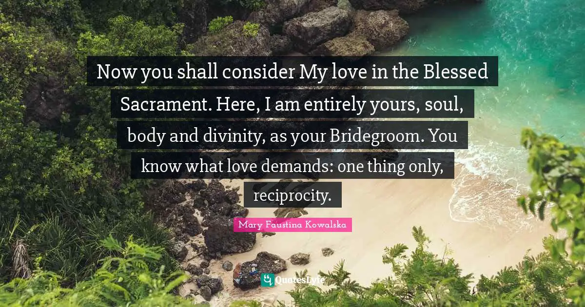 Now you shall consider My love in the Blessed Sacrament. Here, I am entirely yours, soul, body and divinity, as your Bridegroom. You know what love demands: one thing only, reciprocity.