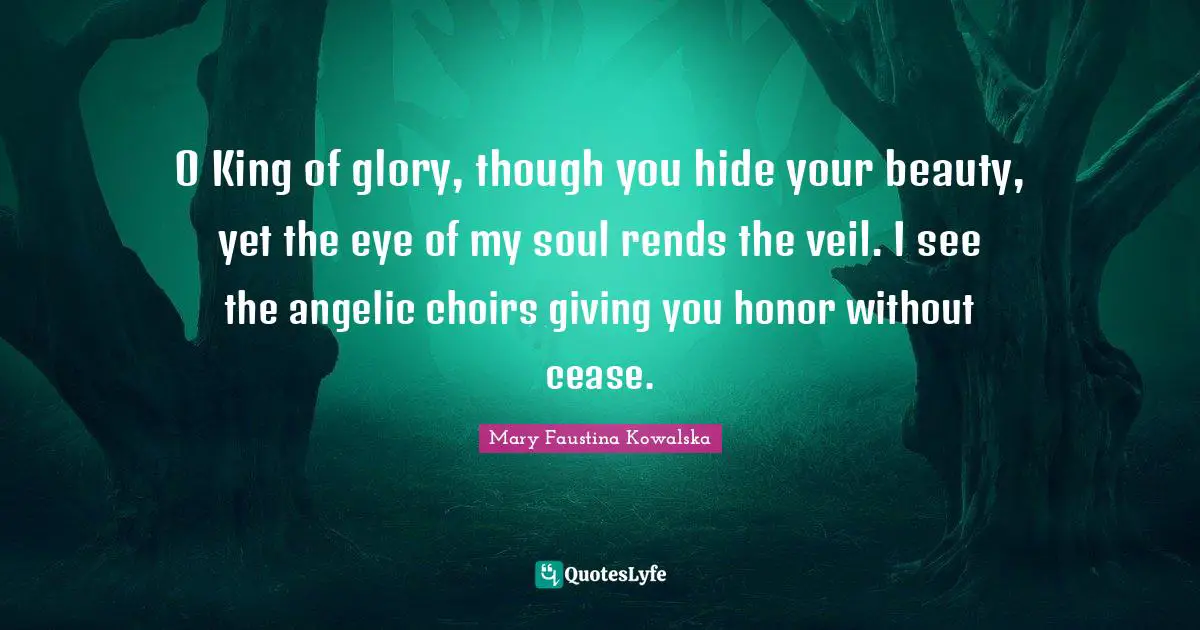 O King of glory, though you hide your beauty, yet the eye of my soul rends the veil. I see the angelic choirs giving you honor without cease.