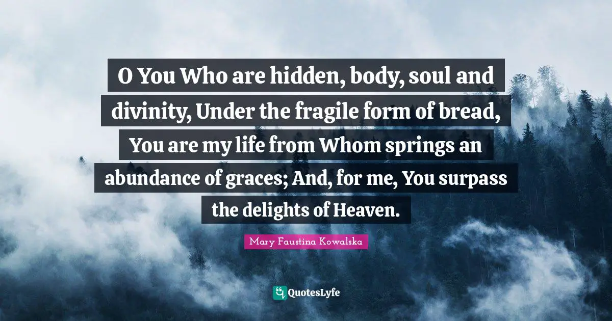 O You Who are hidden, body, soul and divinity, Under the fragile form of bread, You are my life from Whom springs an abundance of graces; And, for me, You surpass the delights of Heaven.