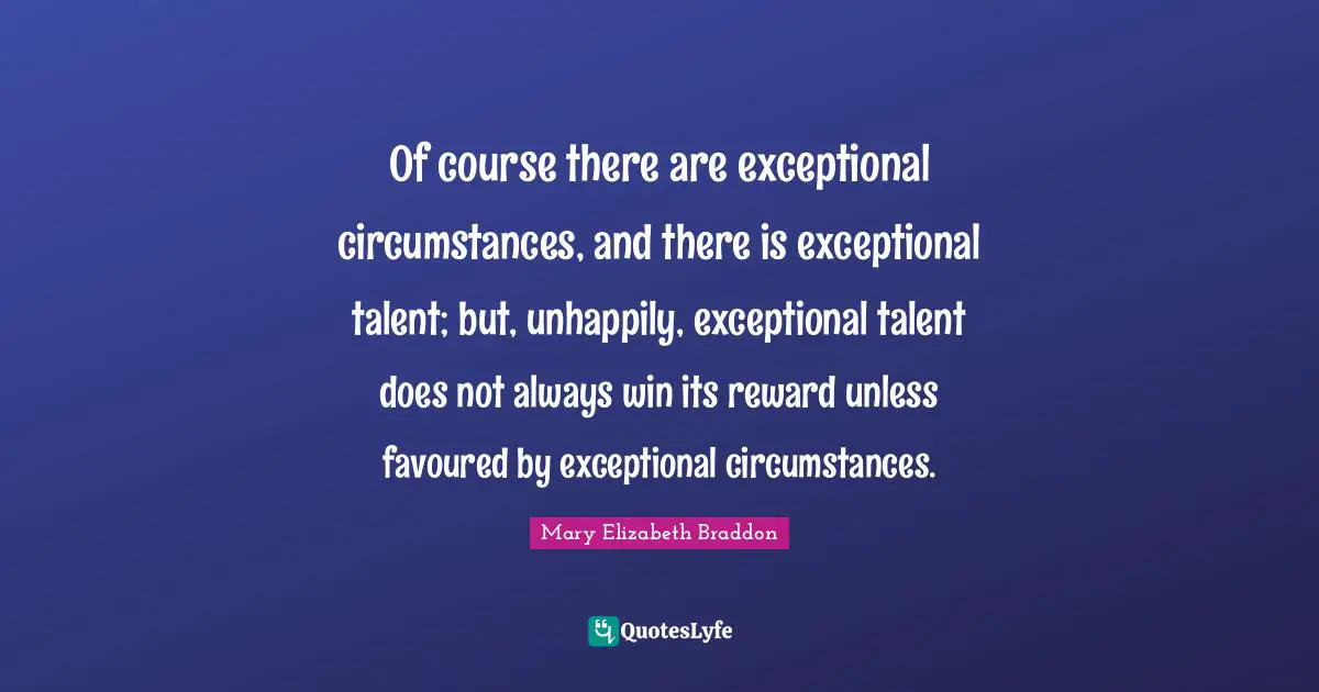Of course there are exceptional circumstances, and there is exceptional talent; but, unhappily, exceptional talent does not always win its reward unless favoured by exceptional circumstances.