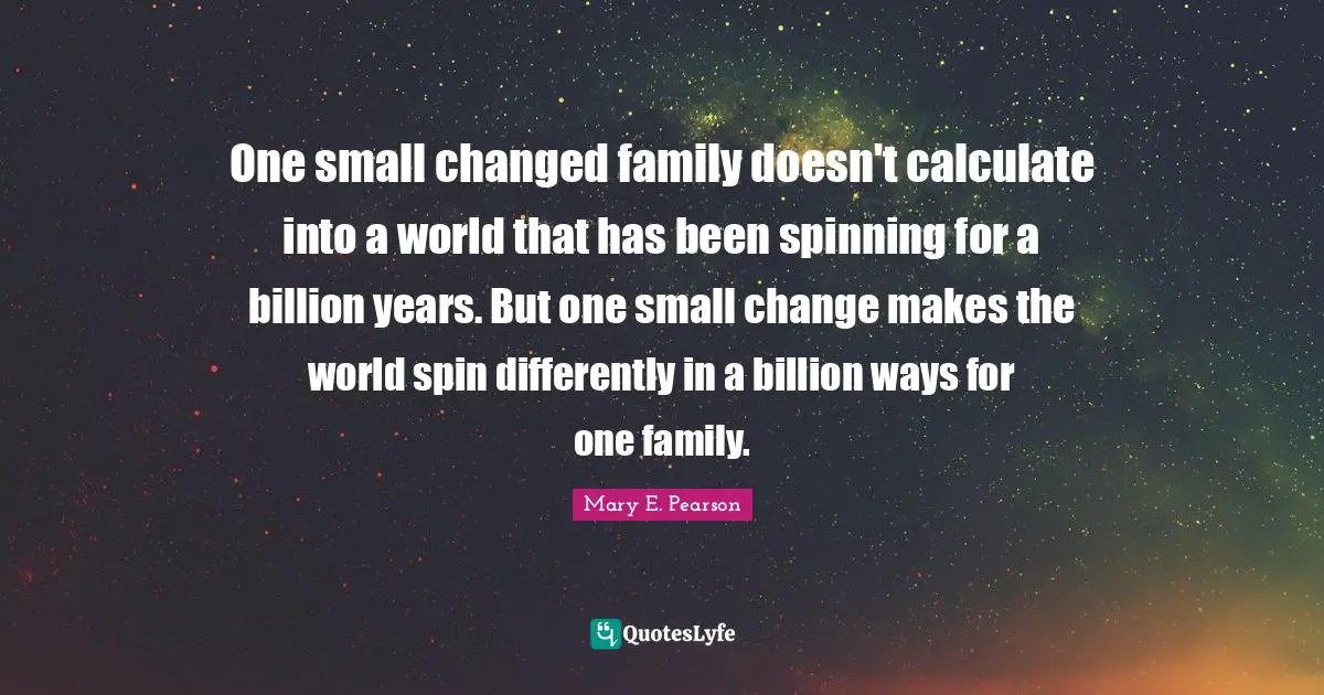 One small changed family doesn't calculate into a world that has been spinning for a billion years. But one small change makes the world spin differently in a billion ways for one family.