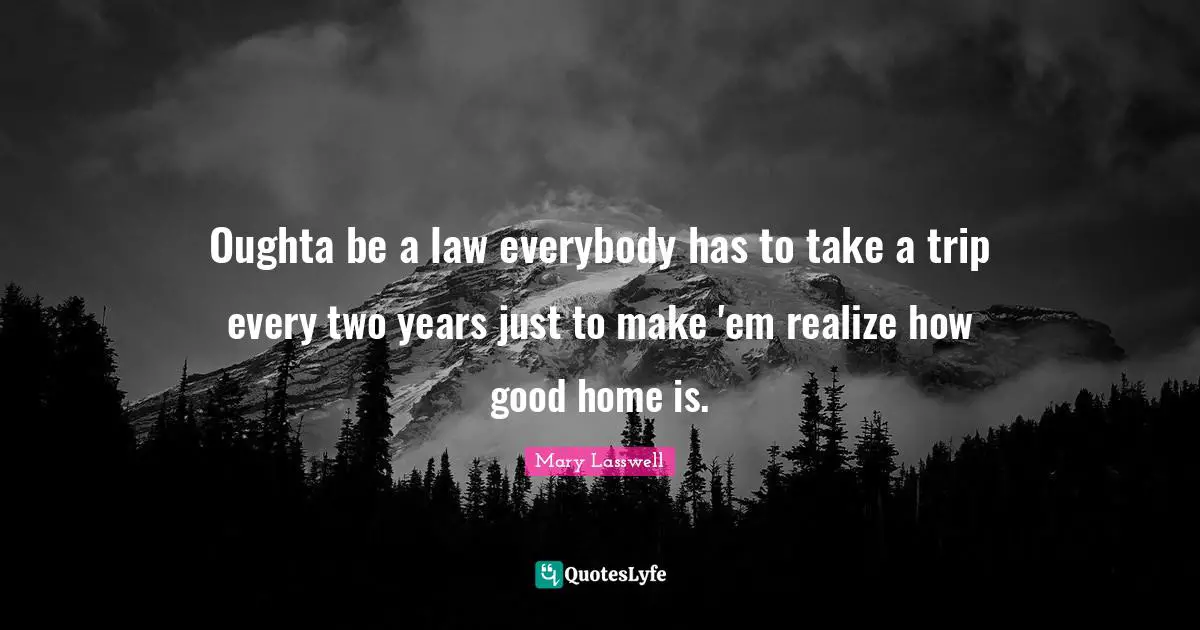 Oughta be a law everybody has to take a trip every two years just to make 'em realize how good home is.