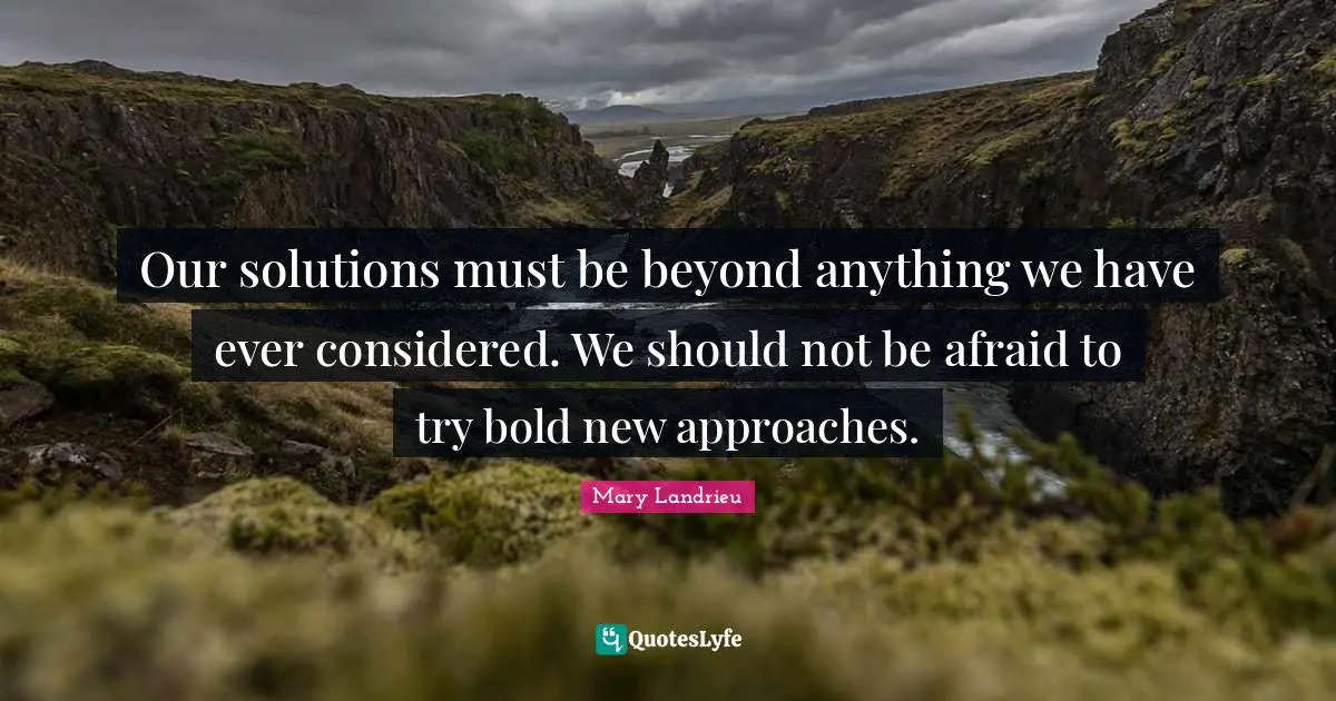 Our solutions must be beyond anything we have ever considered. We should not be afraid to try bold new approaches.