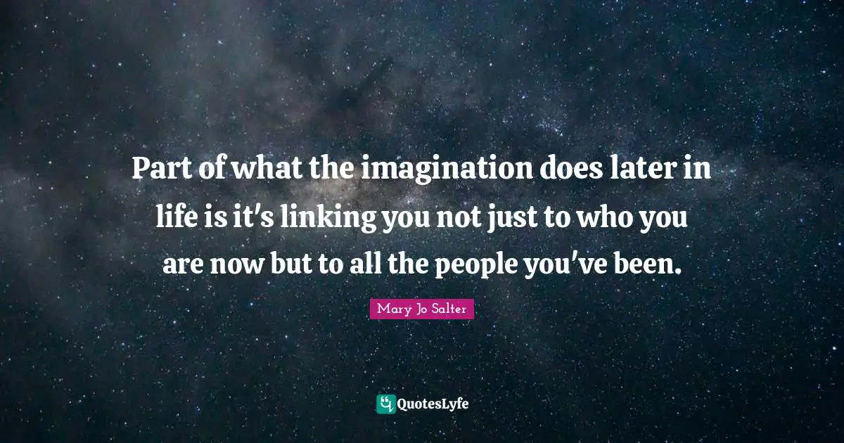 Part of what the imagination does later in life is it's linking you not just to who you are now but to all the people you've been.
