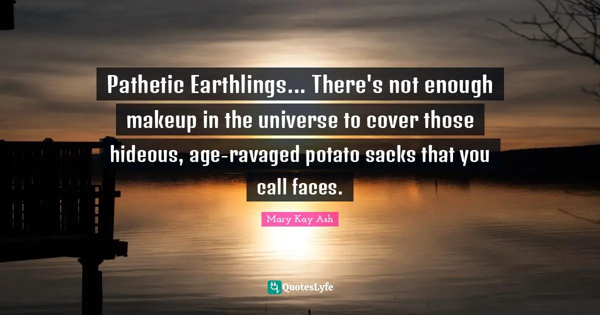 Pathetic Earthlings... There's not enough makeup in the universe to cover those hideous, age-ravaged potato sacks that you call faces.