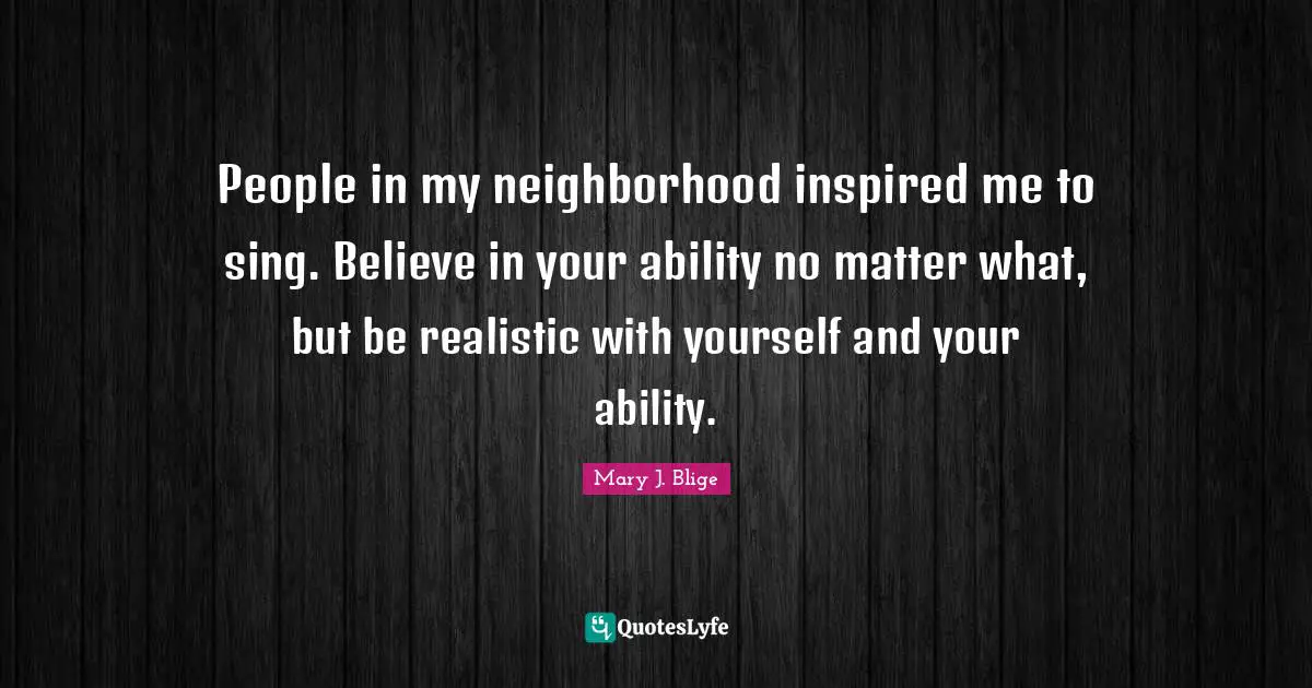 People in my neighborhood inspired me to sing. Believe in your ability no matter what, but be realistic with yourself and your ability.