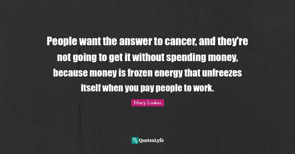 People want the answer to cancer, and they're not going to get it without spending money, because money is frozen energy that unfreezes itself when you pay people to work.