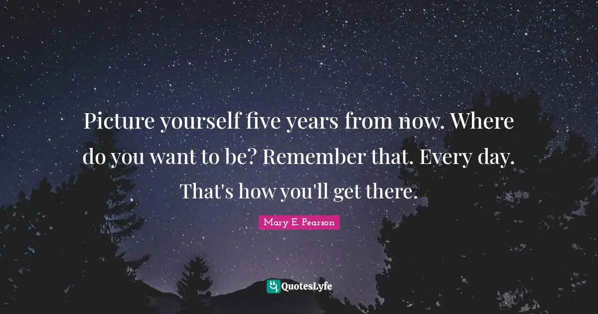 Picture yourself five years from now. Where do you want to be? Remember that. Every day. That's how you'll get there.