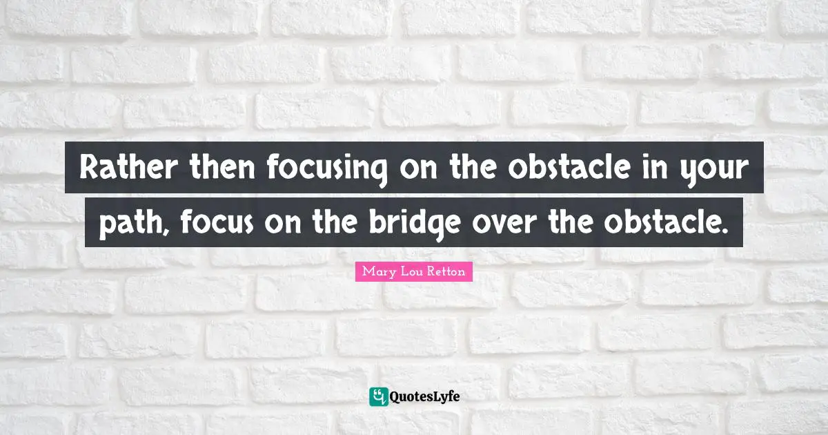 Rather then focusing on the obstacle in your path, focus on the bridge over the obstacle.